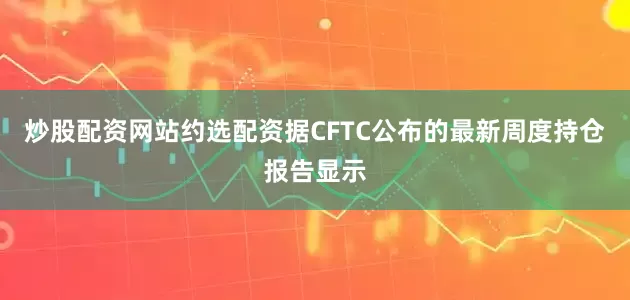 炒股配资网站约选配资据CFTC公布的最新周度持仓报告显示