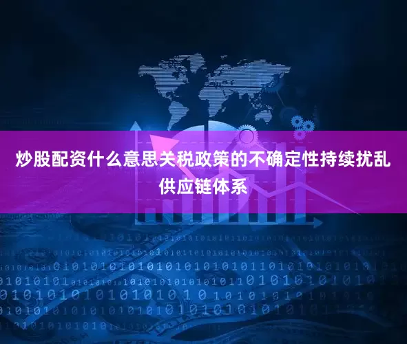 炒股配资什么意思关税政策的不确定性持续扰乱供应链体系