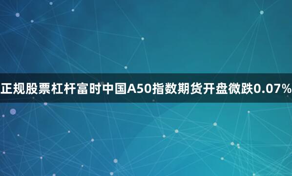 正规股票杠杆富时中国A50指数期货开盘微跌0.07%