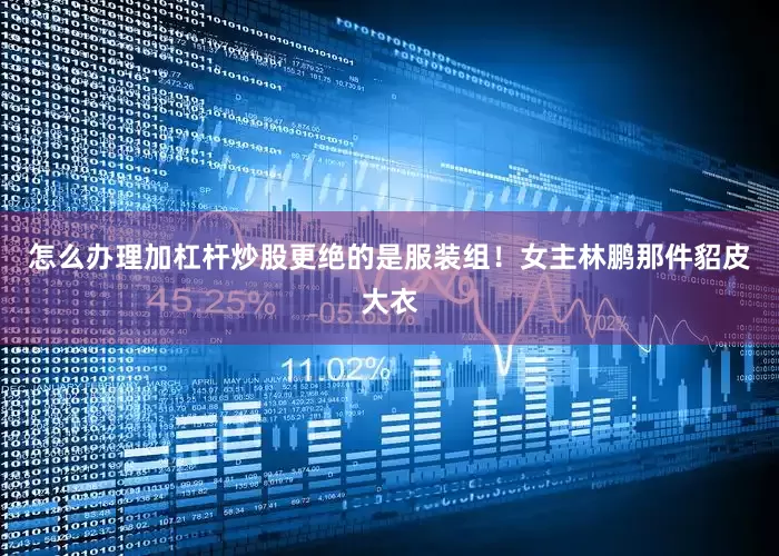 怎么办理加杠杆炒股更绝的是服装组！女主林鹏那件貂皮大衣
