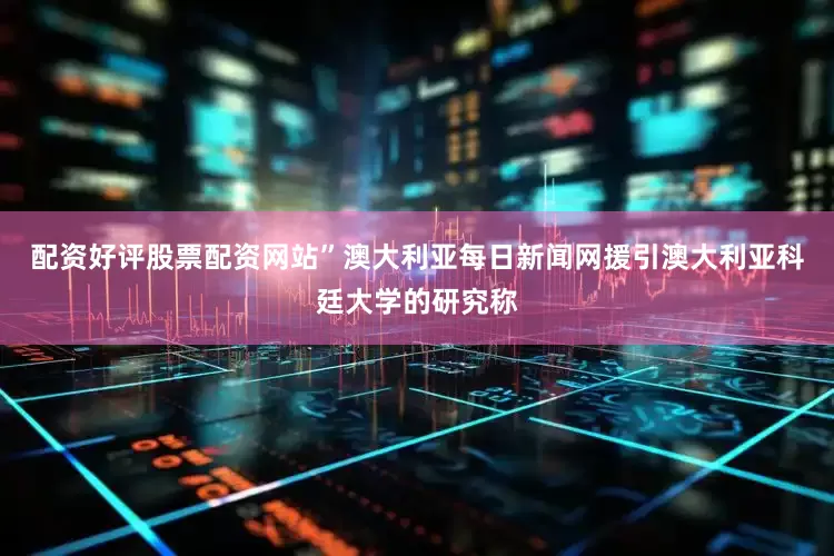 配资好评股票配资网站”澳大利亚每日新闻网援引澳大利亚科廷大学的研究称