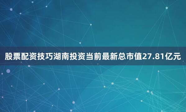 股票配资技巧湖南投资当前最新总市值27.81亿元