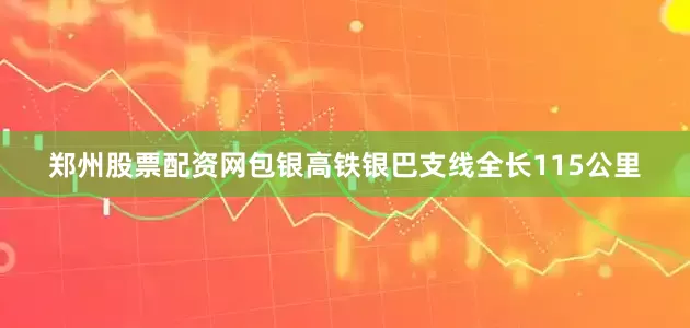 郑州股票配资网　　包银高铁银巴支线全长115公里