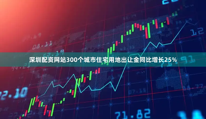 深圳配资网站300个城市住宅用地出让金同比增长25%