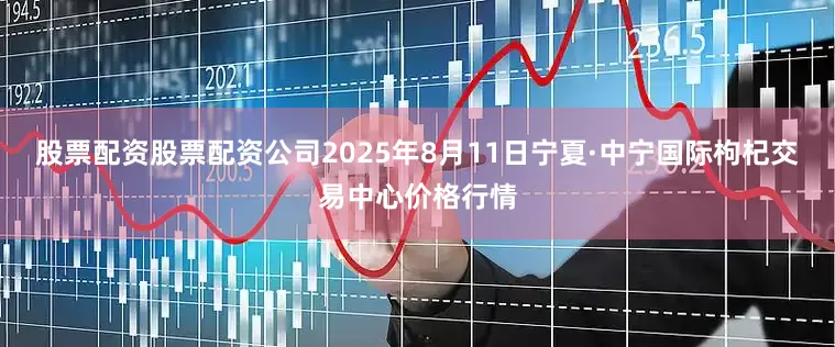 股票配资股票配资公司2025年8月11日宁夏·中宁国际枸杞交易中心价格行情