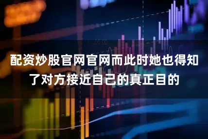 配资炒股官网官网而此时她也得知了对方接近自己的真正目的