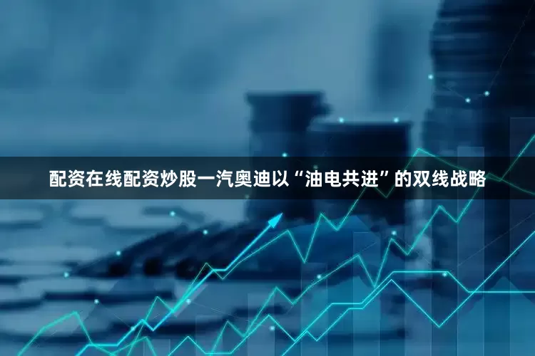 配资在线配资炒股一汽奥迪以“油电共进”的双线战略