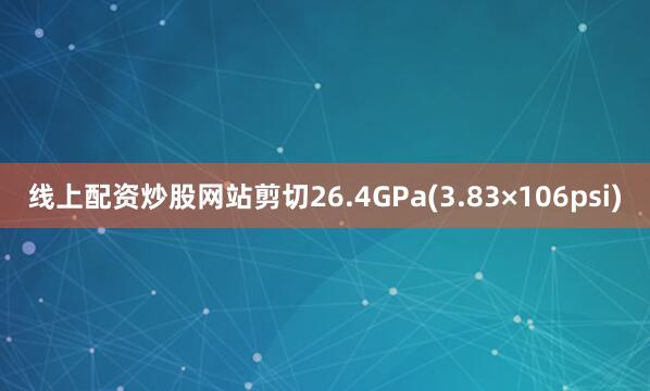 线上配资炒股网站剪切26.4GPa(3.83×106psi)